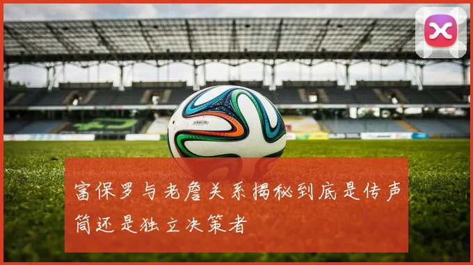 富保罗与老詹关系揭秘到底是传声筒还是独立决策者