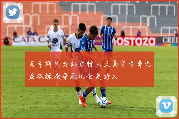 考辛斯认为凯尔特人交易字母哥无益双探花争冠机会更持久