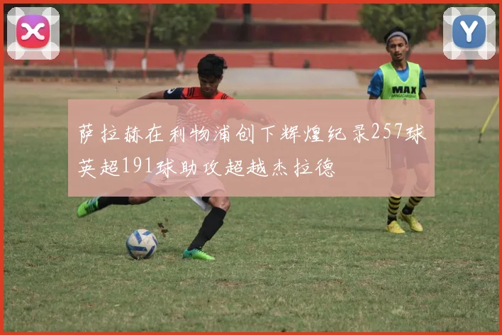 萨拉赫在利物浦创下辉煌纪录257球英超191球助攻超越杰拉德
