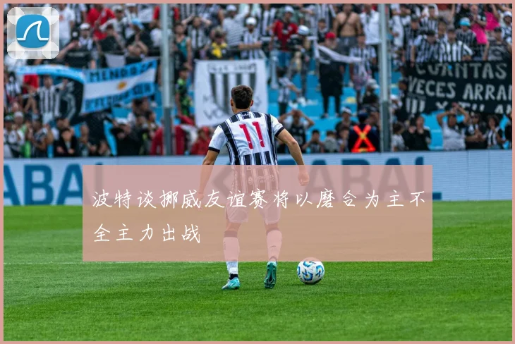 波特谈挪威友谊赛将以磨合为主不全主力出战
