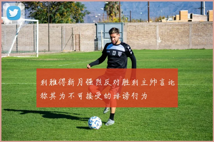 利雅得新月强烈反对胜利主帅言论称其为不可接受的诽谤行为