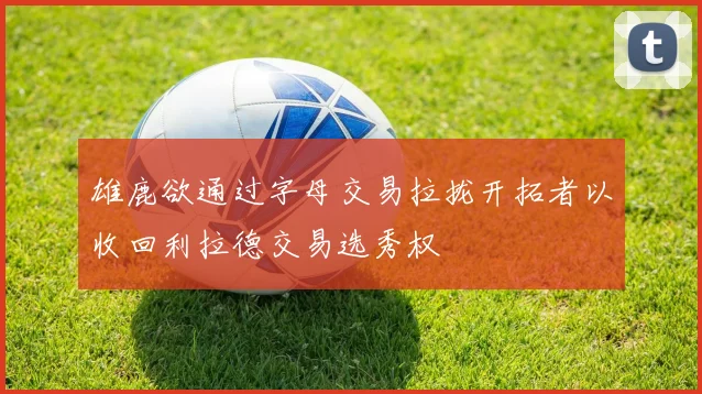 雄鹿欲通过字母交易拉拢开拓者以收回利拉德交易选秀权