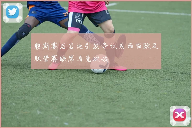 赖斯赛后言论引发争议或面临欧足联禁赛缺席马竞次战