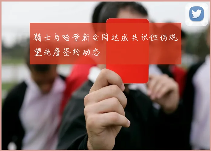 骑士与哈登新合同达成共识但仍观望老詹签约动态