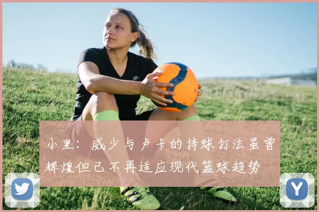 小里：威少与卢卡的持球打法虽曾辉煌但已不再适应现代篮球趋势