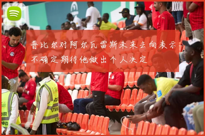 普比尔对阿尔瓦雷斯未来去向表示不确定期待他做出个人决定