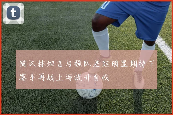 陶汉林坦言与强队差距明显期待下赛季再战上海提升自我