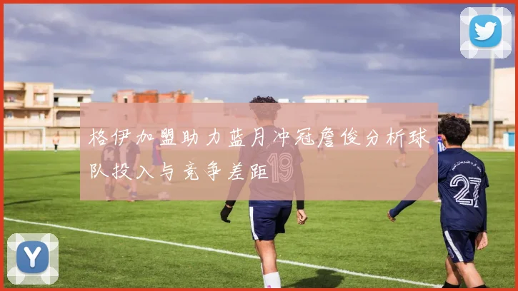 格伊加盟助力蓝月冲冠詹俊分析球队投入与竞争差距