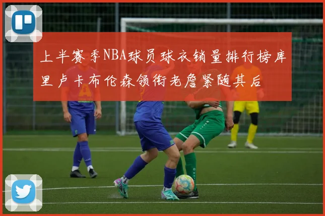 上半赛季NBA球员球衣销量排行榜库里卢卡布伦森领衔老詹紧随其后