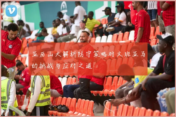 亚历山大解析防守策略对文班亚马的挑战与应对之道