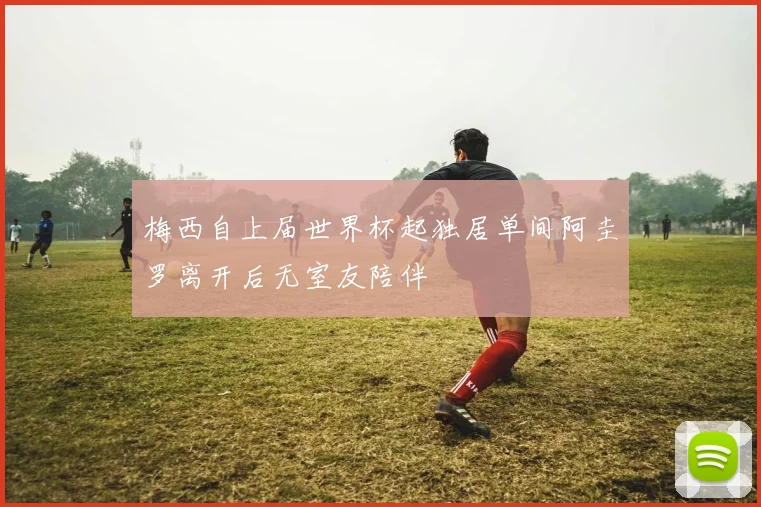 梅西自上届世界杯起独居单间阿圭罗离开后无室友陪伴