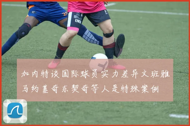 加内特谈国际球员实力差异文班雅马约基奇东契奇等人是特殊案例