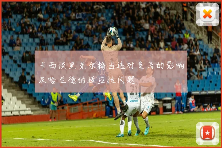 卡西谈里克尔梅当选对皇马的影响及哈兰德的适应性问题