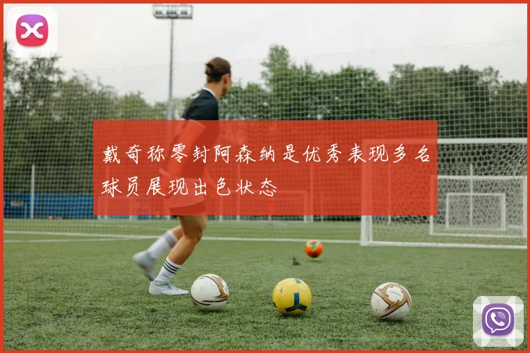 戴奇称零封阿森纳是优秀表现多名球员展现出色状态